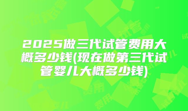 2025做三代试管费用大概多少钱(现在做第三代试管婴儿大概多少钱)