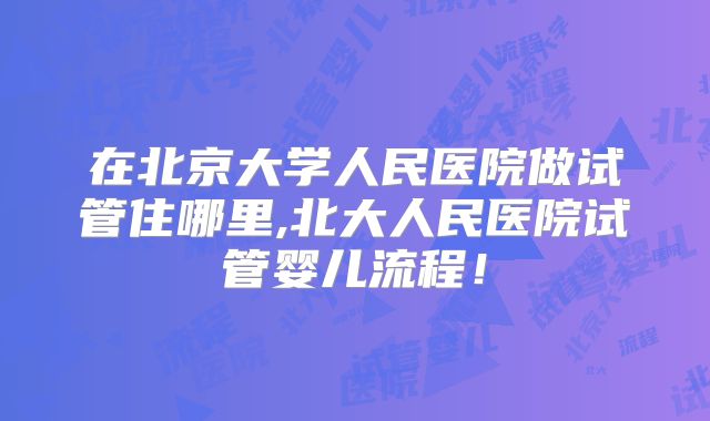 在北京大学人民医院做试管住哪里,北大人民医院试管婴儿流程!