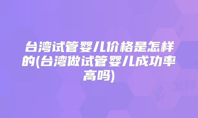 台湾试管婴儿价格是怎样的(台湾做试管婴儿成功率高吗)
