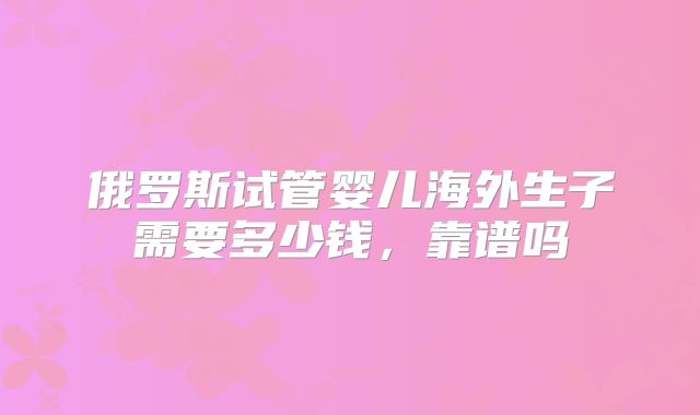 俄罗斯试管婴儿海外生子需要多少钱,靠谱吗