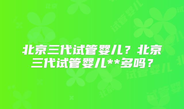 北京三代试管婴儿?北京三代试管婴儿**多吗?