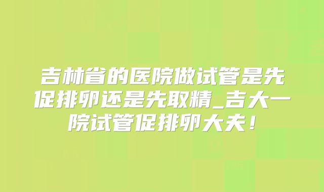 吉林省的医院做试管是先促排卵还是先取精_吉大一院试管促排卵大夫！