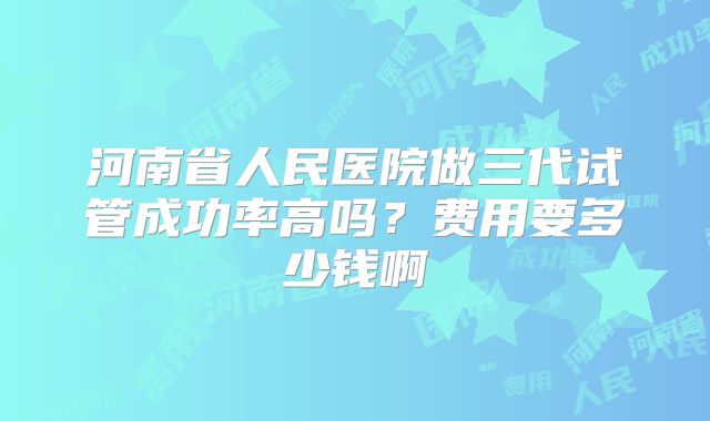 河南省人民医院做三代试管成功率高吗？费用要多少钱啊