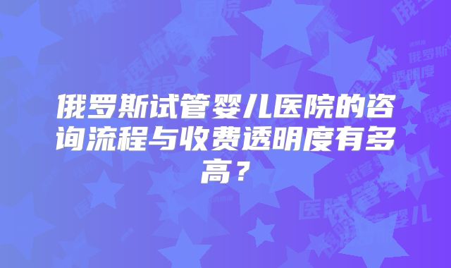 俄罗斯试管婴儿医院的咨询流程与收费透明度有多高？