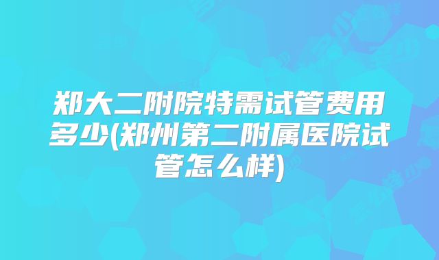 郑大二附院特需试管费用多少(郑州第二附属医院试管怎么样)