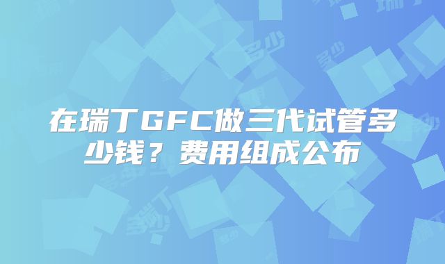 在瑞丁GFC做三代试管多少钱？费用组成公布