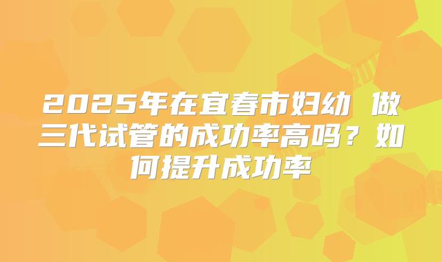 2025年在宜春市妇幼 做三代试管的成功率高吗?如何提升成功率