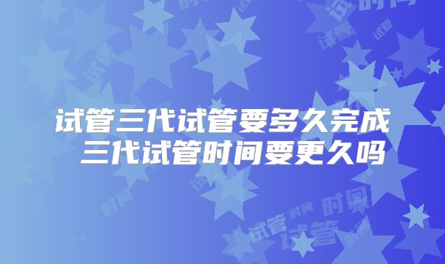 试管三代试管要多久完成 三代试管时间要更久吗