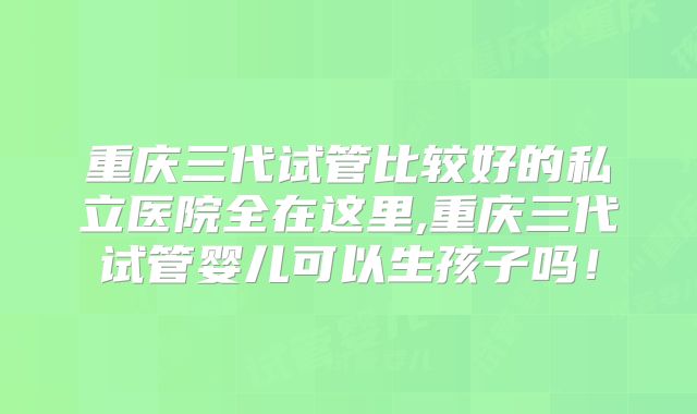 重庆三代试管比较好的私立医院全在这里,重庆三代试管婴儿可以生孩子吗！