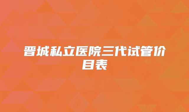 晋城私立医院三代试管价目表