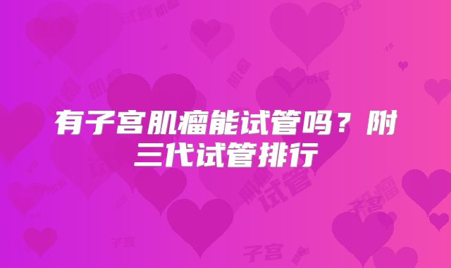 有子宫肌瘤能试管吗？附三代试管排行