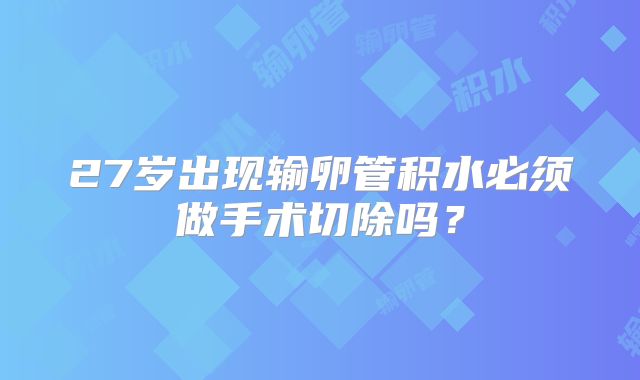 27岁出现输卵管积水必须做手术切除吗？