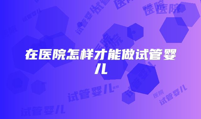 在医院怎样才能做试管婴儿