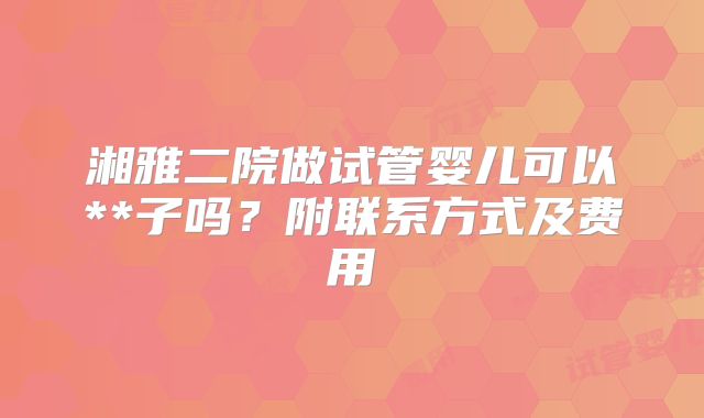 湘雅二院做试管婴儿可以**子吗？附联系方式及费用