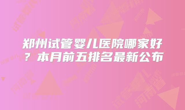 郑州试管婴儿医院哪家好？本月前五排名最新公布‌
