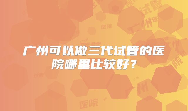 广州可以做三代试管的医院哪里比较好？