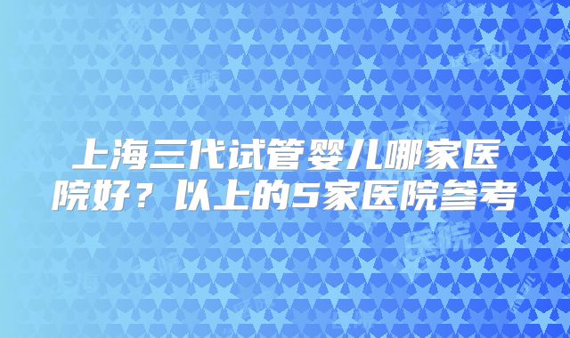上海三代试管婴儿哪家医院好？以上的5家医院参考