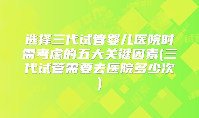 选择三代试管婴儿医院时需考虑的五大关键因素(三代试管需要去医院多少次)