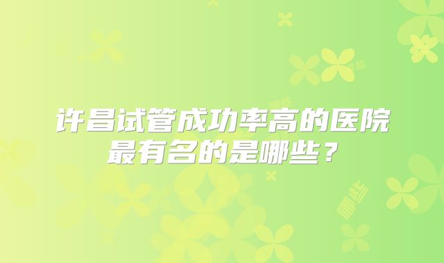 许昌试管成功率高的医院最有名的是哪些?