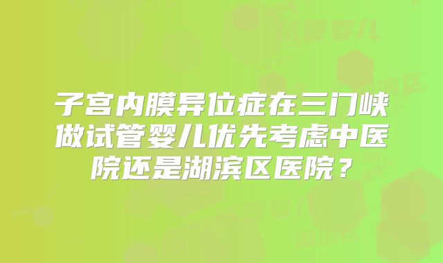 子宫内膜异位症在三门峡做试管婴儿优先考虑中医院还是湖滨区医院?