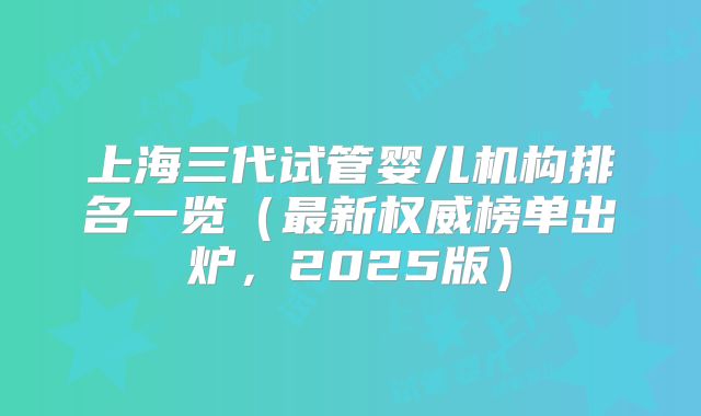 上海三代试管婴儿机构排名一览（最新权威榜单出炉，2025版）