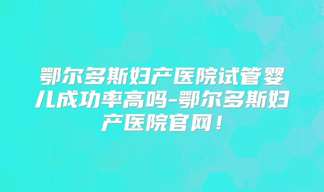 鄂尔多斯妇产医院试管婴儿成功率高吗-鄂尔多斯妇产医院官网！