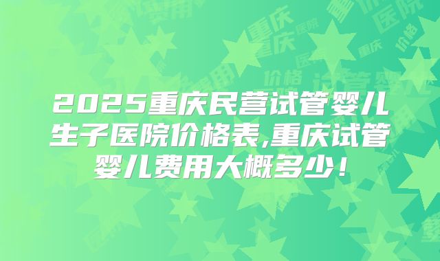 2025重庆民营试管婴儿生子医院价格表,重庆试管婴儿费用大概多少！