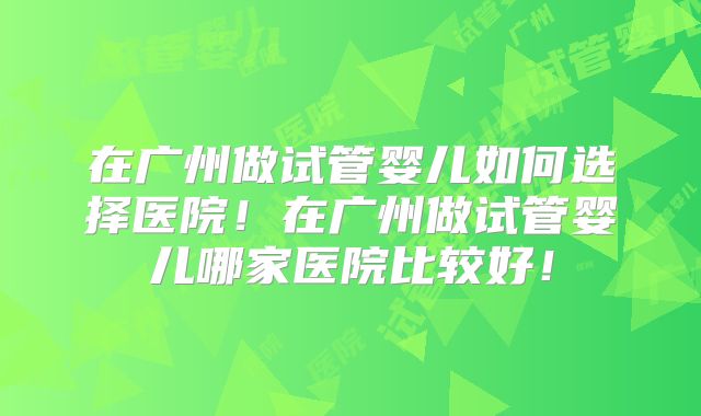 在广州做试管婴儿如何选择医院！在广州做试管婴儿哪家医院比较好！