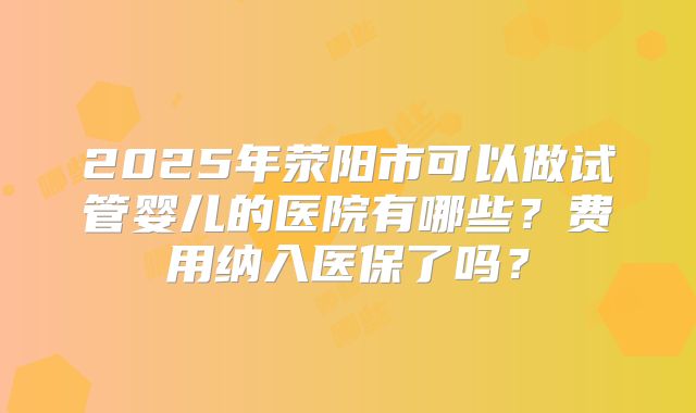 2025年荥阳市可以做试管婴儿的医院有哪些？费用纳入医保了吗？