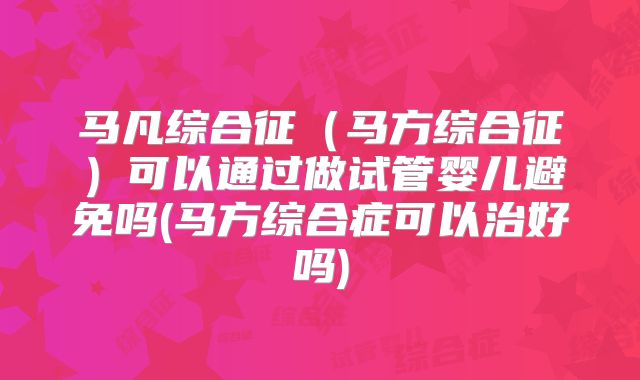 马凡综合征(马方综合征)可以通过做试管婴儿避免吗(马方综合症可以治好吗)