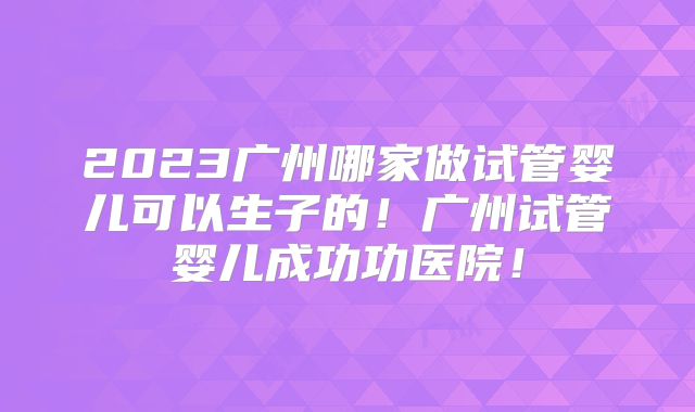 2023广州哪家做试管婴儿可以生子的！广州试管婴儿成功功医院！