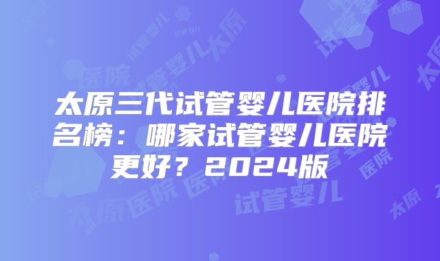 太原三代试管婴儿医院排名榜:哪家试管婴儿医院更好?2024版