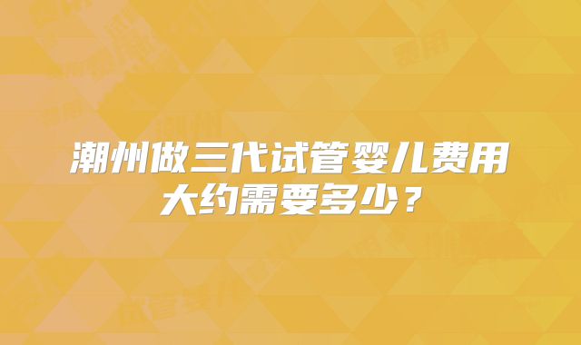 潮州做三代试管婴儿费用大约需要多少？