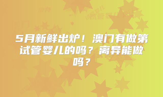 5月新鲜出炉!澳门有做第试管婴儿的吗?离异能做吗?