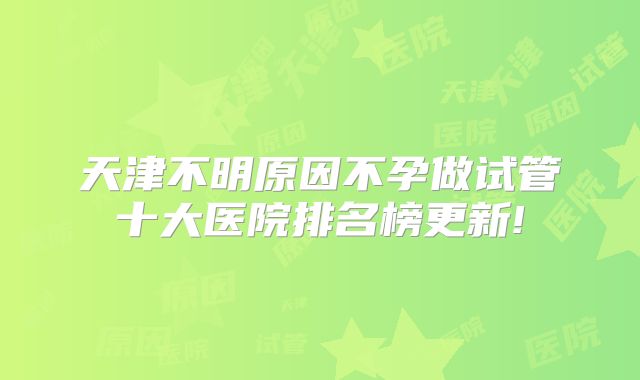 天津不明原因不孕做试管十大医院排名榜更新!