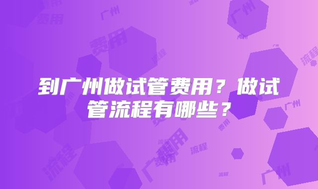 到广州做试管费用？做试管流程有哪些？