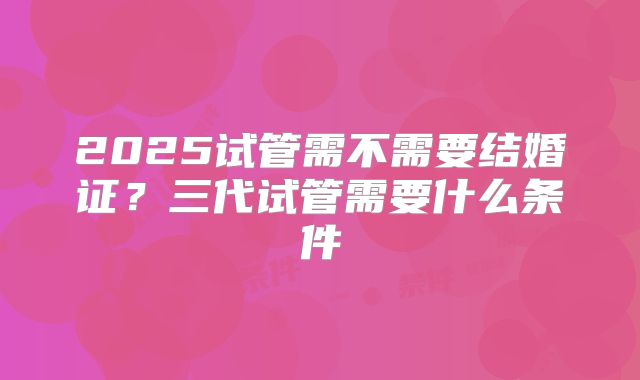 2025试管需不需要结婚证？三代试管需要什么条件