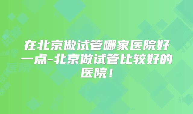 在北京做试管哪家医院好一点-北京做试管比较好的医院!