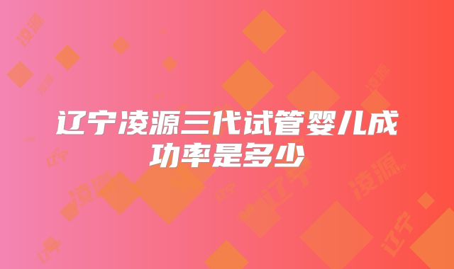 辽宁凌源三代试管婴儿成功率是多少