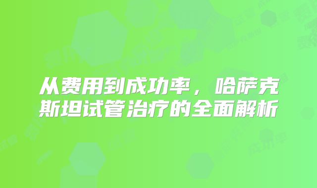 从费用到成功率，哈萨克斯坦试管治疗的全面解析