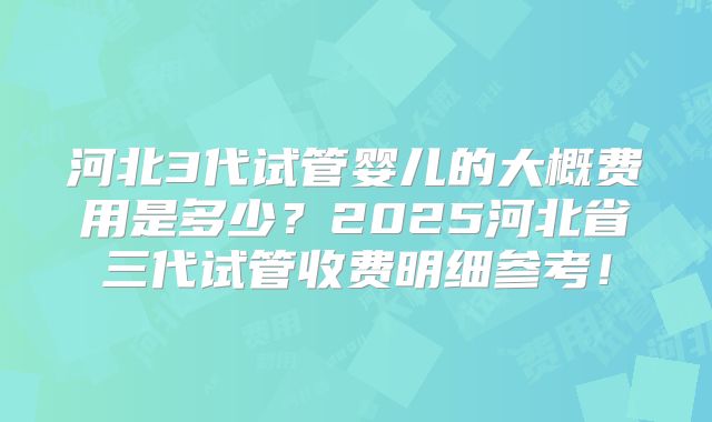 河北3代试管婴儿的大概费用是多少？2025河北省三代试管收费明细参考！