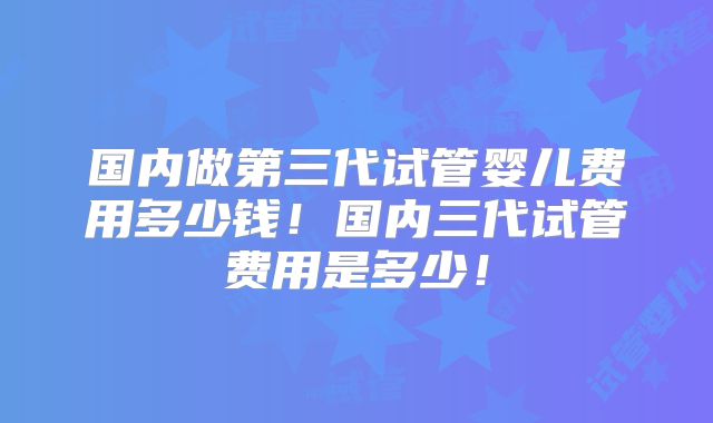国内做第三代试管婴儿费用多少钱！国内三代试管费用是多少！