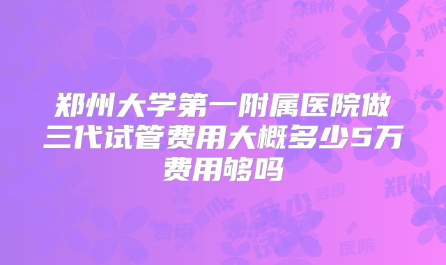 郑州大学第一附属医院做三代试管费用大概多少5万费用够吗