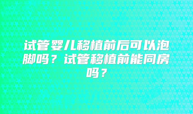 试管婴儿移植前后可以泡脚吗？试管移植前能同房吗？