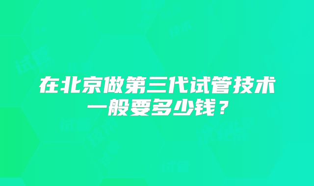 在北京做第三代试管技术一般要多少钱?