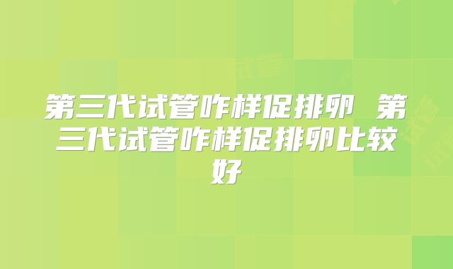 第三代试管咋样促排卵 第三代试管咋样促排卵比较好