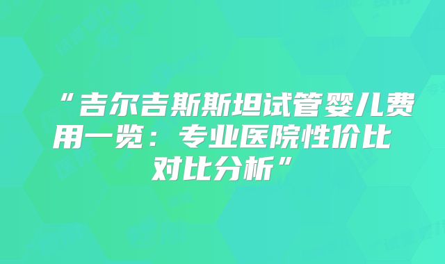“吉尔吉斯斯坦试管婴儿费用一览：专业医院性价比对比分析”