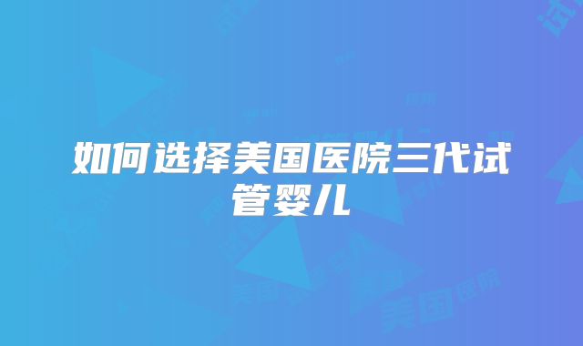 如何选择美国医院三代试管婴儿