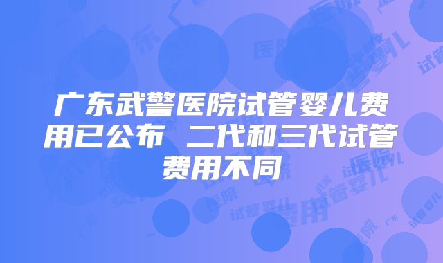 广东武警医院试管婴儿费用已公布 二代和三代试管费用不同