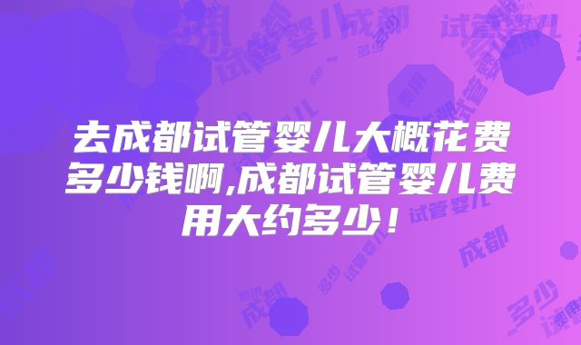 去成都试管婴儿大概花费多少钱啊,成都试管婴儿费用大约多少！